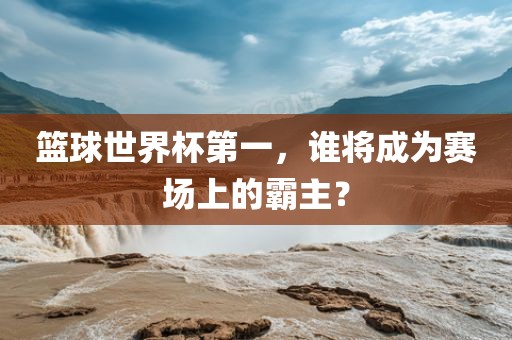 篮球世界杯第一，谁将成为赛场上的霸主？