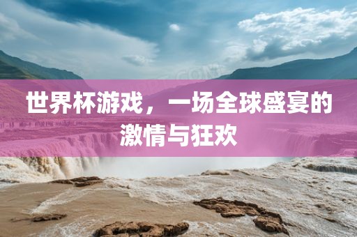 世界杯游戏，一场全球盛宴的激情与狂欢