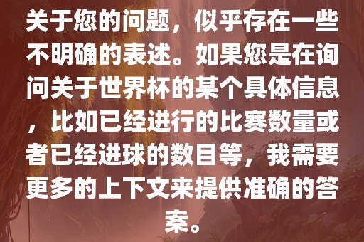 关于您的问题，似乎存在一些不明确的表述。如果您是在询问关于世界杯的某个具体信息，比如已经进行的比赛数量或者已经进球的数目等，我需要更多的上下文来提供准确的答案。