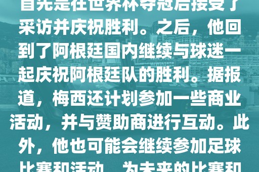 关于梅西在世界杯后的动态，他首先是在世界杯夺冠后接受了采访并庆祝胜利。之后，他回到了阿根廷国内继续与球迷一起庆祝阿根廷队的胜利。据报道，梅西还计划参加一些商业活动，并与赞助商进行互动。此外，他也可能会继续参加足球比赛和活动，为未来的比赛和职业生涯做好准备。
