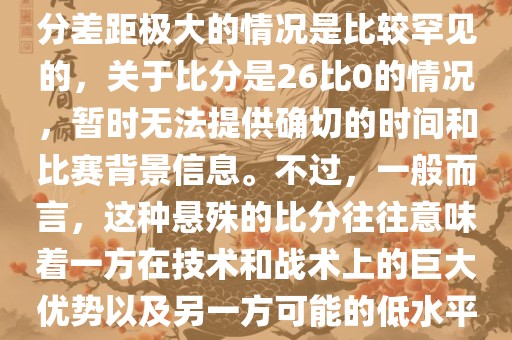 在世界杯足球比赛中，出现比分差距极大的情况是比较罕见的，关于比分是26比0的情况，暂时无法提供确切的时间和比赛背景信息。不过，一般而言，这种悬殊的比分往往意味着一方在技术和战术上的巨大优势以及另一方可能的低水平表现。
