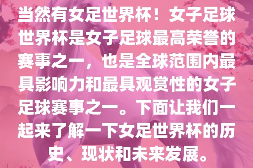 当然有女足世界杯！女子足球世界杯是女子足球最高荣誉的赛事之一，也是全球范围内最具影响力和最具观赏性的女子足球赛事之一。下面让我们一起来了解一下女足世界杯的历史、现状和未来发展。