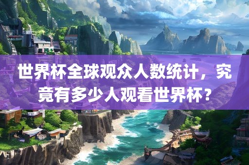 世界杯全球观众人数统计，究竟有多少人观看世界杯？