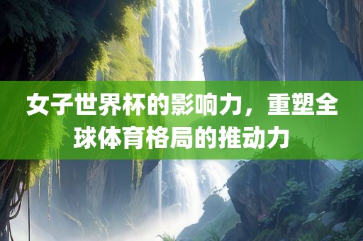 女子世界杯的影响力，重塑全球体育格局的推动力