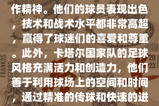 卡塔尔国家队在世界杯足球赛中的表现非常出色。虽然他们的对手实力强大，但卡塔尔队展现出了顽强的斗志和团队合作精神。他们的球员表现出色，技术和战术水平都非常高超，赢得了球迷们的喜爱和尊重。此外，卡塔尔国家队的足球风格充满活力和创造力，他们善于利用球场上的空间和时间，通过精准的传球和快速的进攻来制造威胁。总的来说，卡塔尔国家队是一支充满潜力的队伍，未来有望在国际足球赛场上取得更好的成绩。