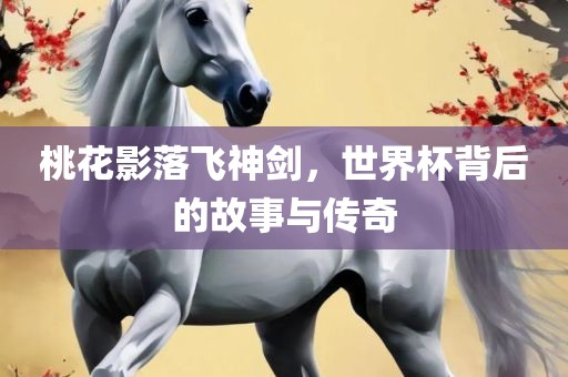 桃花影落飞神剑，世界杯背后的故事与传奇