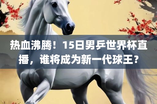 热血沸腾！15日男乒世界杯直播，谁将成为新一代球王？