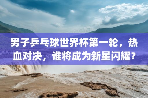 男子乒乓球世界杯第一轮，热血对决，谁将成为新星闪耀？
