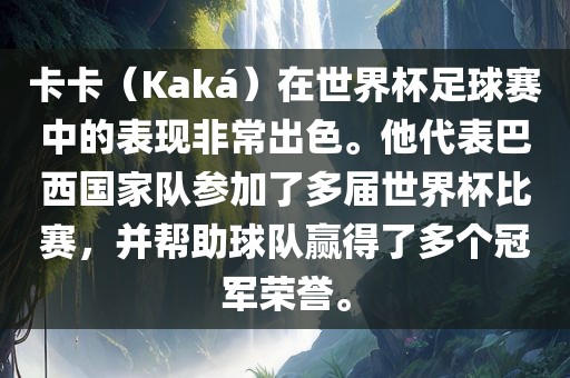卡卡（Kaká）在世界杯足球赛中的表现非常出色。他代表巴西国家队参加了多届世界杯比赛，并帮助球队赢得了多个冠军荣誉。