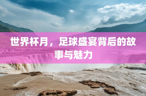 世界杯月，足球盛宴背后的故事与魅力