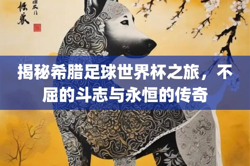 揭秘希腊足球世界杯之旅，不屈的斗志与永恒的传奇