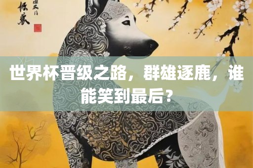 世界杯晋级之路，群雄逐鹿，谁能笑到最后？