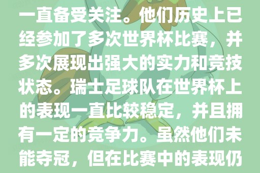 瑞士足球队在世界杯上的表现一直备受关注。他们历史上已经参加了多次世界杯比赛，并多次展现出强大的实力和竞技状态。瑞士足球队在世界杯上的表现一直比较稳定，并且拥有一定的竞争力。虽然他们未能夺冠，但在比赛中的表现仍然令人印象深刻。