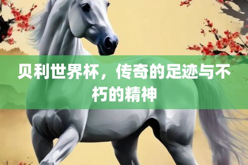 贝利世界杯，传奇的足迹与不朽的精神