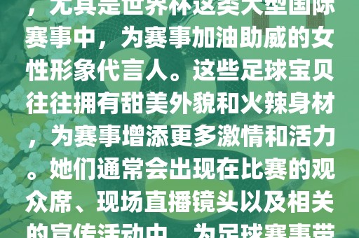 足球宝贝指的是在足球赛事中，尤其是世界杯这类大型国际赛事中，为赛事加油助威的女性形象代言人。这些足球宝贝往往拥有甜美外貌和火辣身材，为赛事增添更多激情和活力。她们通常会出现在比赛的观众席、现场直播镜头以及相关的宣传活动中，为足球赛事带来了更多的关注度和话题性。