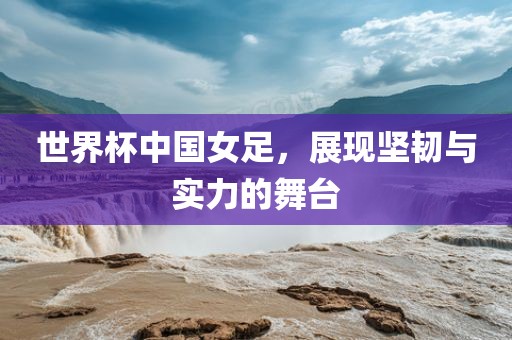 世界杯中国女足，展现坚韧与实力的舞台