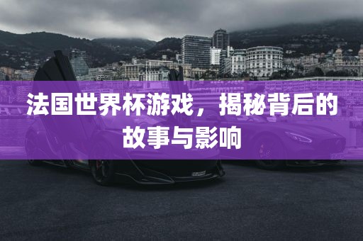 法国世界杯游戏，揭秘背后的故事与影响