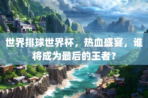 世界排球世界杯，热血盛宴，谁将成为最后的王者？