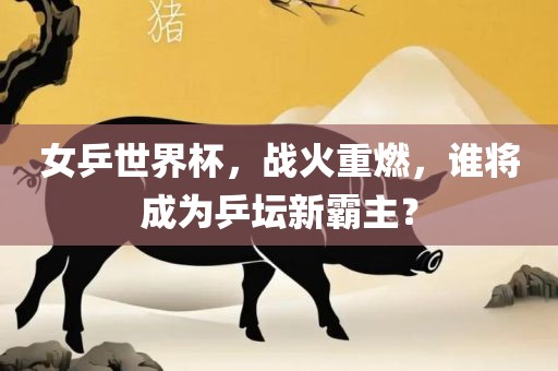 女乒世界杯，战火重燃，谁将成为乒坛新霸主？