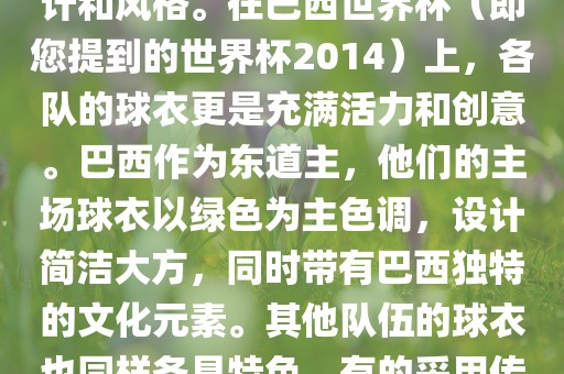 关于世界杯足球赛的球衣，每个参赛队伍都有自己的独特设计和风格。在巴西世界杯（即您提到的世界杯2014）上，各队的球衣更是充满活力和创意。巴西作为东道主，他们的主场球衣以绿色为主色调，设计简洁大方，同时带有巴西独特的文化元素。其他队伍的球衣也同样各具特色，有的采用传统颜色，有的则尝试新的设计和颜色搭配。