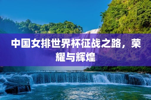 中国女排世界杯征战之路，荣耀与辉煌