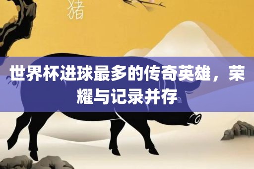 世界杯进球最多的传奇英雄，荣耀与记录并存