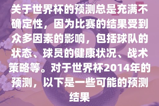 关于世界杯的预测总是充满不确定性，因为比赛的结果受到众多因素的影响，包括球队的状态、球员的健康状况、战术策略等。对于世界杯2014年的预测，以下是一些可能的预测结果