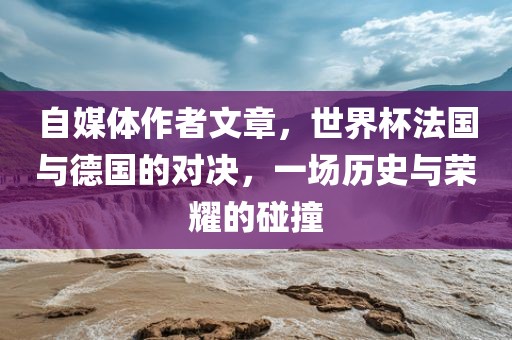 自媒体作者文章，世界杯法国与德国的对决，一场历史与荣耀的碰撞