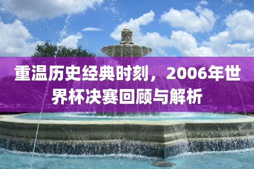 重温历史经典时刻，2006年世界杯决赛回顾与解析
