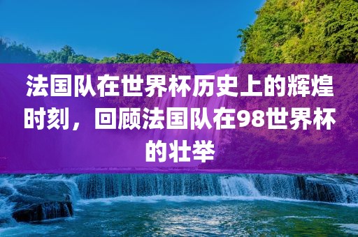 法国队在世界杯历史上的辉煌时刻，回顾法国队在98世界杯的壮举