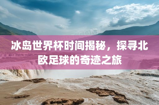 冰岛世界杯时间揭秘，探寻北欧足球的奇迹之旅