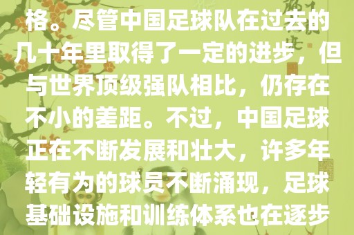 在迄今为止的世界杯足球比赛中，中国队并未获得过参赛资格。尽管中国足球队在过去的几十年里取得了一定的进步，但与世界顶级强队相比，仍存在不小的差距。不过，中国足球正在不断发展和壮大，许多年轻有为的球员不断涌现，足球基础设施和训练体系也在逐步完善。因此，未来中国队仍有可能进入世界杯。