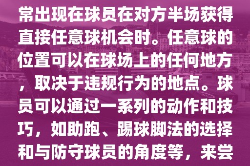 世界杯中的任意球是一种在足球比赛中常见的得分手段，通常出现在球员在对方半场获得直接任意球机会时。任意球的位置可以在球场上的任何地方，取决于违规行为的地点。球员可以通过一系列的动作和技巧，如助跑、踢球脚法的选择和与防守球员的角度等，来尝试将球直接踢入对方球门，从而得分。