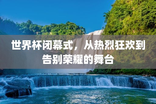 世界杯闭幕式，从热烈狂欢到告别荣耀的舞台