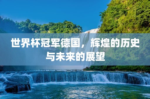 世界杯冠军德国，辉煌的历史与未来的展望