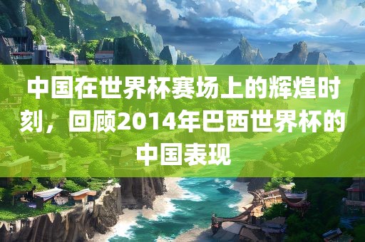 中国在世界杯赛场上的辉煌时刻，回顾2014年巴西世界杯的中国表现
