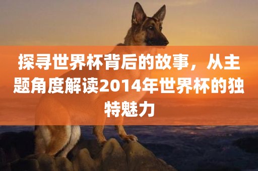 探寻世界杯背后的故事，从主题角度解读2014年世界杯的独特魅力