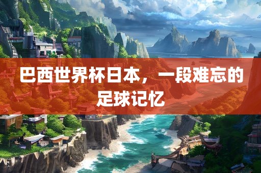 巴西世界杯日本，一段难忘的足球记忆