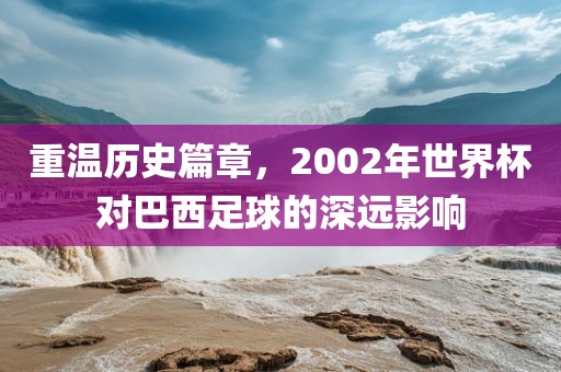 重温历史篇章，2002年世界杯对巴西足球的深远影响