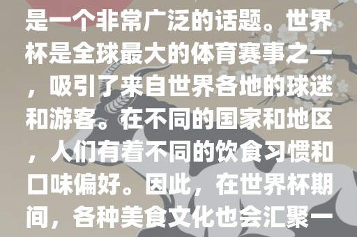 关于世界杯中的饮食文化，这是一个非常广泛的话题。世界杯是全球最大的体育赛事之一，吸引了来自世界各地的球迷和游客。在不同的国家和地区，人们有着不同的饮食习惯和口味偏好。因此，在世界杯期间，各种美食文化也会汇聚一堂。