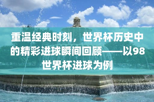 重温经典时刻，世界杯历史中的精彩进球瞬间回顾——以98世界杯进球为例