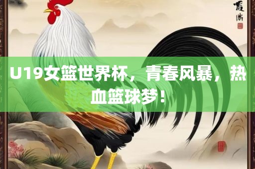 U19女篮世界杯，青春风暴，热血篮球梦！