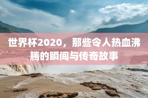 世界杯2020，那些令人热血沸腾的瞬间与传奇故事