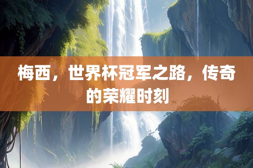 梅西，世界杯冠军之路，传奇的荣耀时刻