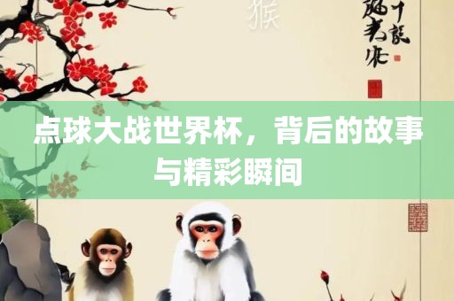 点球大战世界杯，背后的故事与精彩瞬间