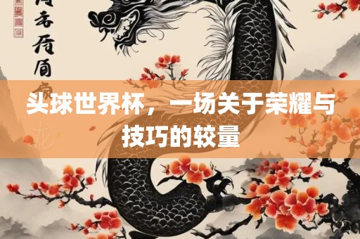 头球世界杯，一场关于荣耀与技巧的较量