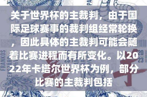 关于世界杯的主裁判，由于国际足球赛事的裁判组经常轮换，因此具体的主裁判可能会随着比赛进程而有所变化。以2022年卡塔尔世界杯为例，部分比赛的主裁判包括
