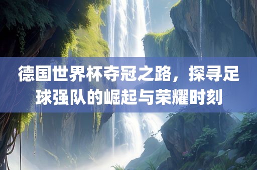 德国世界杯夺冠之路，探寻足球强队的崛起与荣耀时刻
