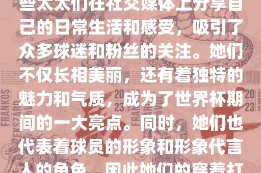 世界杯太太团是指参与世界杯的球队中球员的妻子们组成的团体。这些太太们在世界杯期间备受关注，她们的出现也为比赛增添了不少色彩和看点。这些太太们在社交媒体上分享自己的日常生活和感受，吸引了众多球迷和粉丝的关注。她们不仅长相美丽，还有着独特的魅力和气质，成为了世界杯期间的一大亮点。同时，她们也代表着球员的形象和形象代言人的角色，因此她们的穿着打扮和言行举止备受关注。总之，世界杯太太团是世界杯期间不可或缺的一部分，她们的出现也为球迷们带来了更多的观赏乐趣。