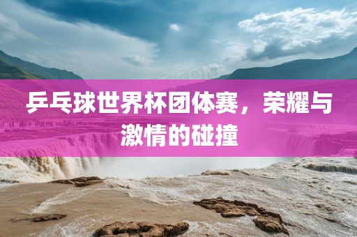 乒乓球世界杯团体赛，荣耀与激情的碰撞